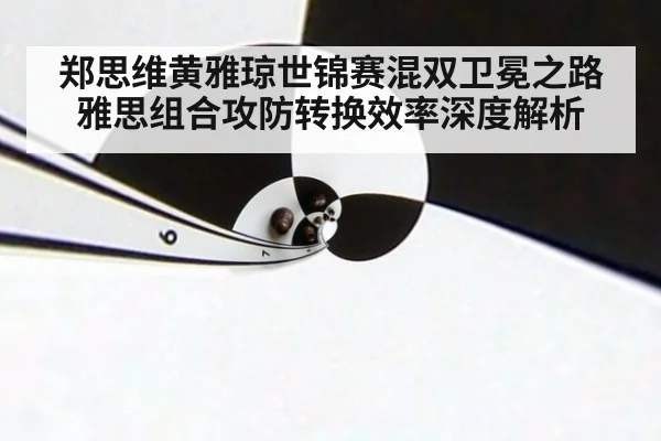 郑思维黄雅琼世锦赛混双卫冕之路 雅思组合攻防转换效率深度解析