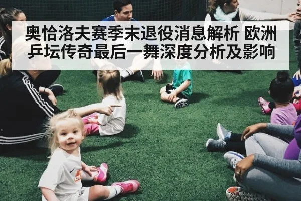 奥恰洛夫赛季末退役消息解析 欧洲乒坛传奇最后一舞深度分析及影响